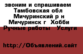 звоним и спрашиваем - Тамбовская обл., Мичуринский р-н, Мичуринск г. Хобби. Ручные работы » Услуги   